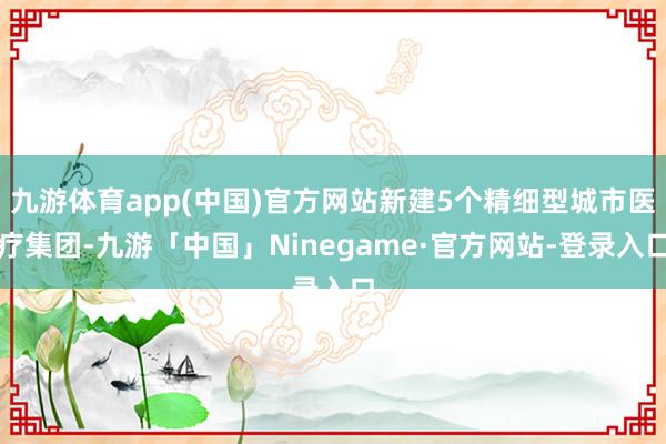 九游体育app(中国)官方网站新建5个精细型城市医疗集团-九游「中国」Ninegame·官方网站-登录入口