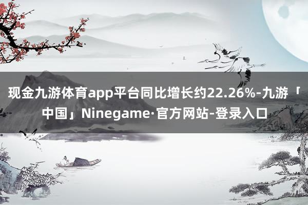 现金九游体育app平台同比增长约22.26%-九游「中国」Ninegame·官方网站-登录入口