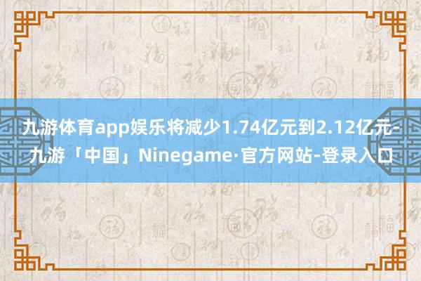 九游体育app娱乐将减少1.74亿元到2.12亿元-九游「中国」Ninegame·官方网站-登录入口