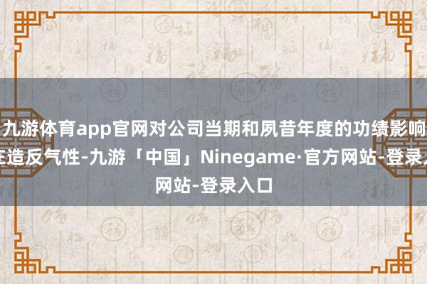 九游体育app官网对公司当期和夙昔年度的功绩影响存在造反气性-九游「中国」Ninegame·官方网站-登录入口
