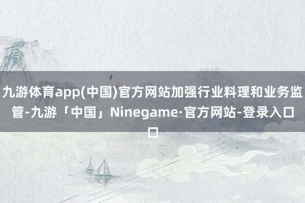九游体育app(中国)官方网站加强行业料理和业务监管-九游「中国」Ninegame·官方网站-登录入口