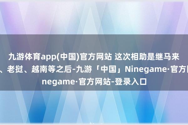 九游体育app(中国)官方网站 这次相助是继马来西亚、柬埔寨、老挝、越南等之后-九游「中国」Ninegame·官方网站-登录入口