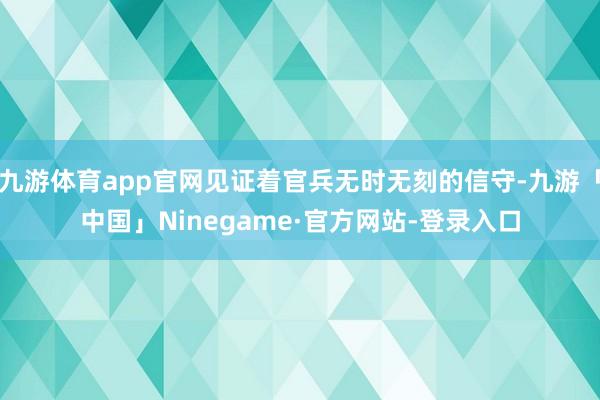 九游体育app官网见证着官兵无时无刻的信守-九游「中国」Ninegame·官方网站-登录入口