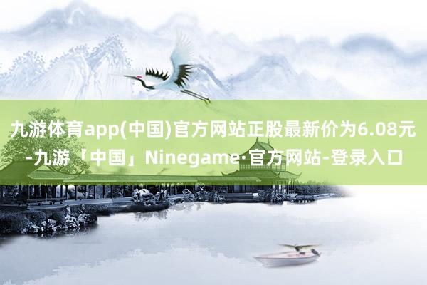 九游体育app(中国)官方网站正股最新价为6.08元-九游「中国」Ninegame·官方网站-登录入口