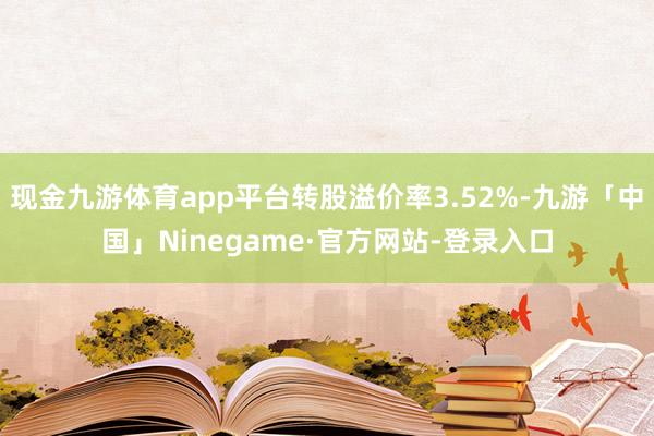 现金九游体育app平台转股溢价率3.52%-九游「中国」Ninegame·官方网站-登录入口