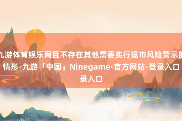 九游体育娱乐网且不存在其他需要实行退市风险警示的情形-九游「中国」Ninegame·官方网站-登录入口