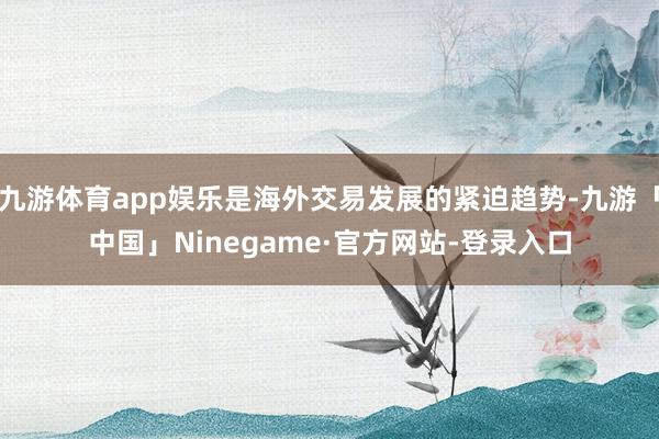 九游体育app娱乐是海外交易发展的紧迫趋势-九游「中国」Ninegame·官方网站-登录入口
