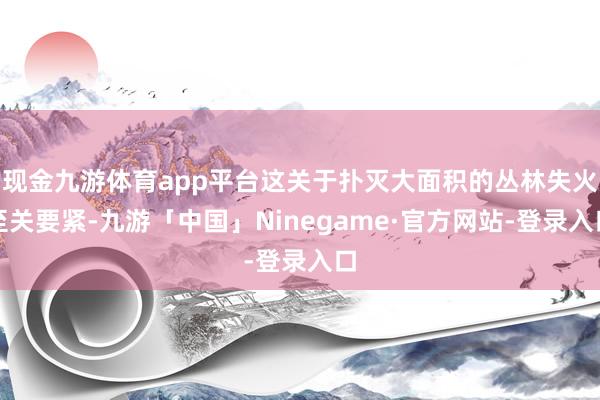 现金九游体育app平台这关于扑灭大面积的丛林失火至关要紧-九游「中国」Ninegame·官方网站-登录入口