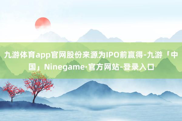 九游体育app官网股份来源为IPO前赢得-九游「中国」Ninegame·官方网站-登录入口