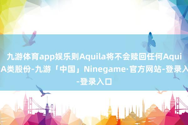 九游体育app娱乐则Aquila将不会赎回任何Aquila A类股份-九游「中国」Ninegame·官方网站-登录入口