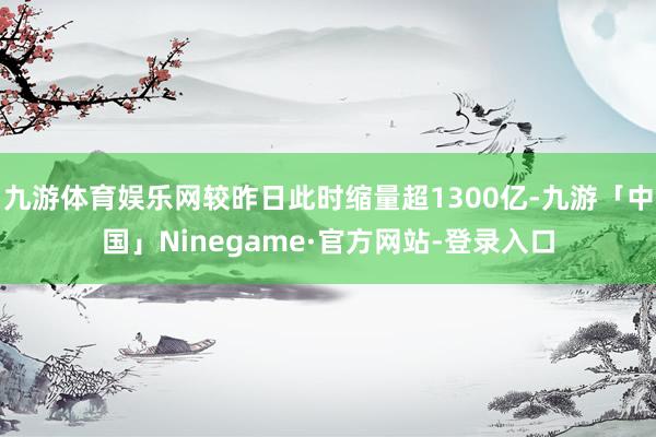 九游体育娱乐网较昨日此时缩量超1300亿-九游「中国」Ninegame·官方网站-登录入口