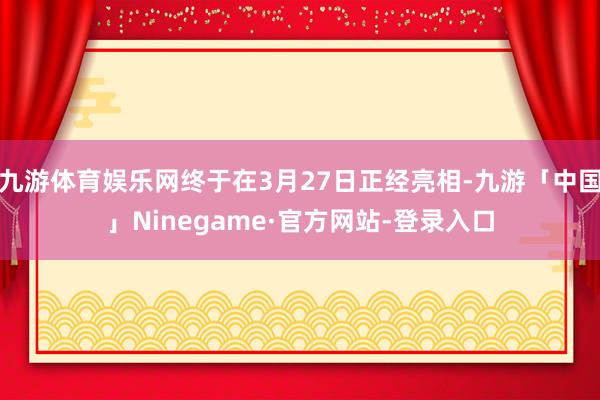 九游体育娱乐网终于在3月27日正经亮相-九游「中国」Ninegame·官方网站-登录入口