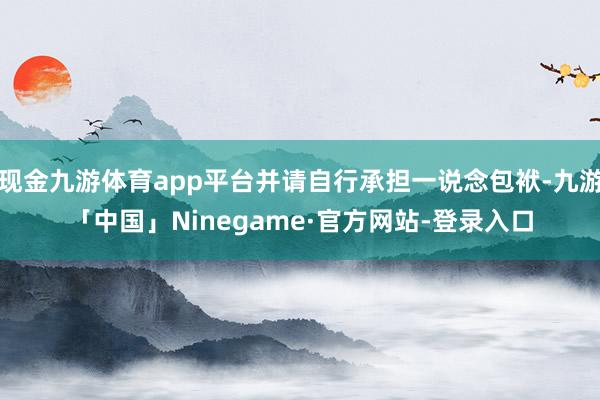 现金九游体育app平台并请自行承担一说念包袱-九游「中国」Ninegame·官方网站-登录入口