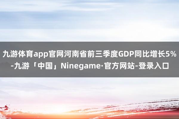 九游体育app官网河南省前三季度GDP同比增长5%-九游「中国」Ninegame·官方网站-登录入口