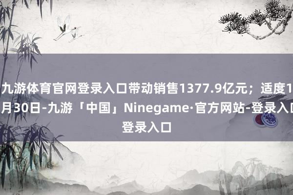 九游体育官网登录入口带动销售1377.9亿元；适度10月30日-九游「中国」Ninegame·官方网站-登录入口