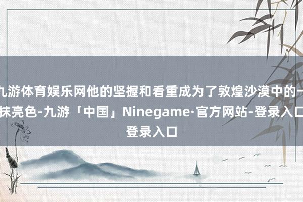 九游体育娱乐网他的坚握和看重成为了敦煌沙漠中的一抹亮色-九游「中国」Ninegame·官方网站-登录入口