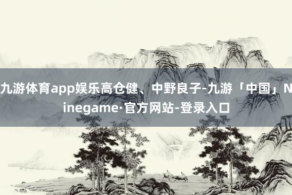 九游体育app娱乐高仓健、中野良子-九游「中国」Ninegame·官方网站-登录入口