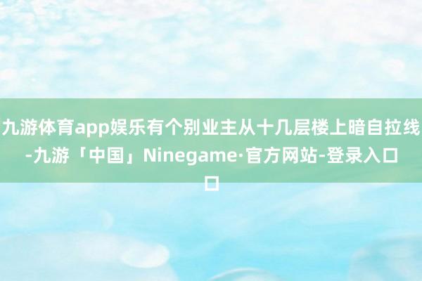 九游体育app娱乐有个别业主从十几层楼上暗自拉线-九游「中国」Ninegame·官方网站-登录入口