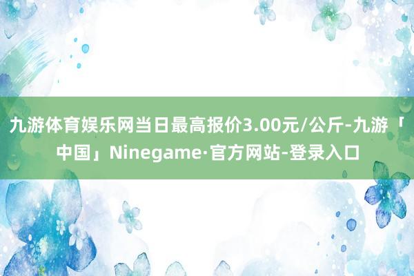 九游体育娱乐网当日最高报价3.00元/公斤-九游「中国」Ninegame·官方网站-登录入口