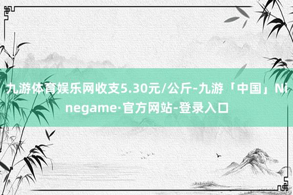 九游体育娱乐网收支5.30元/公斤-九游「中国」Ninegame·官方网站-登录入口