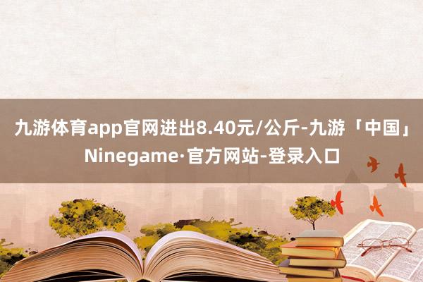 九游体育app官网进出8.40元/公斤-九游「中国」Ninegame·官方网站-登录入口
