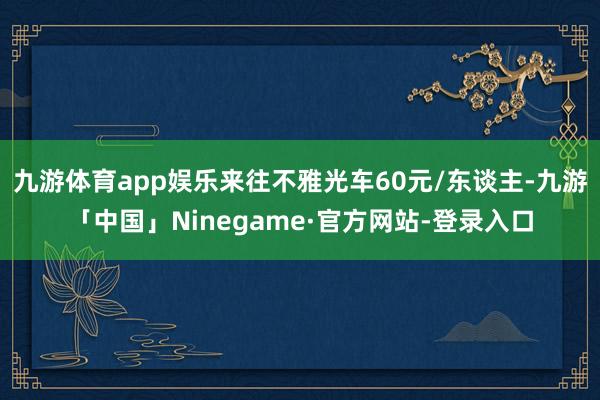 九游体育app娱乐来往不雅光车60元/东谈主-九游「中国」Ninegame·官方网站-登录入口