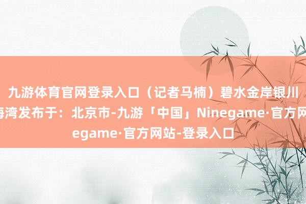 九游体育官网登录入口　（记者　马楠）碧水金岸银川银川阅海湾海湾发布于：北京市-九游「中国」Ninegame·官方网站-登录入口