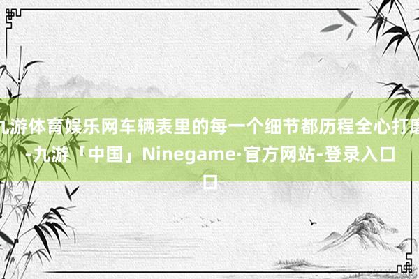 九游体育娱乐网车辆表里的每一个细节都历程全心打磨-九游「中国」Ninegame·官方网站-登录入口