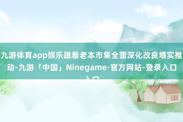 九游体育app娱乐跟着老本市集全面深化改良塌实推动-九游「中国」Ninegame·官方网站-登录入口