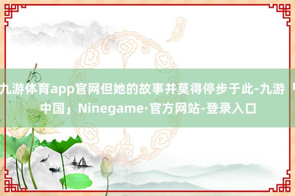 九游体育app官网但她的故事并莫得停步于此-九游「中国」Ninegame·官方网站-登录入口
