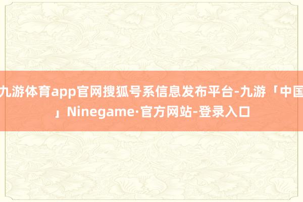 九游体育app官网搜狐号系信息发布平台-九游「中国」Ninegame·官方网站-登录入口