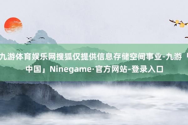 九游体育娱乐网搜狐仅提供信息存储空间事业-九游「中国」Ninegame·官方网站-登录入口