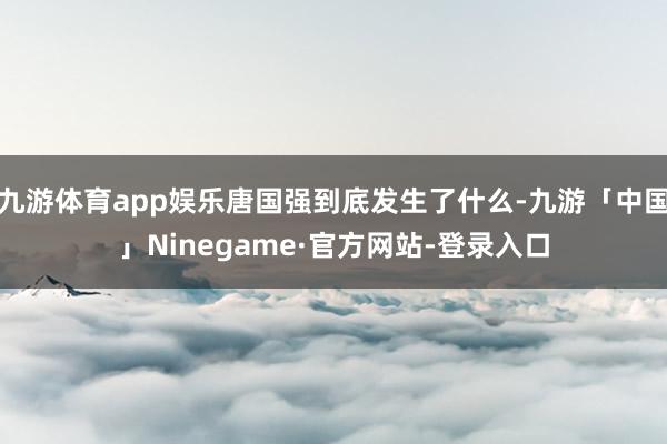 九游体育app娱乐唐国强到底发生了什么-九游「中国」Ninegame·官方网站-登录入口