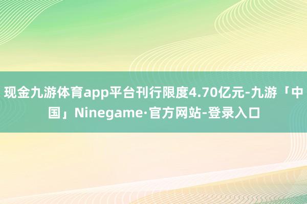 现金九游体育app平台刊行限度4.70亿元-九游「中国」Ninegame·官方网站-登录入口