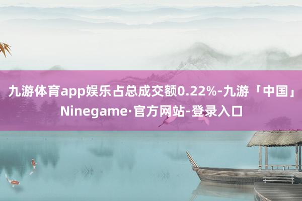 九游体育app娱乐占总成交额0.22%-九游「中国」Ninegame·官方网站-登录入口