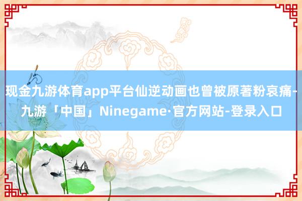 现金九游体育app平台仙逆动画也曾被原著粉哀痛-九游「中国」Ninegame·官方网站-登录入口