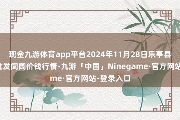 现金九游体育app平台2024年11月28日乐亭县冀东果菜批发阛阓价钱行情-九游「中国」Ninegame·官方网站-登录入口