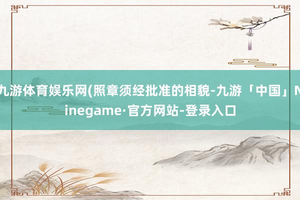 九游体育娱乐网(照章须经批准的相貌-九游「中国」Ninegame·官方网站-登录入口