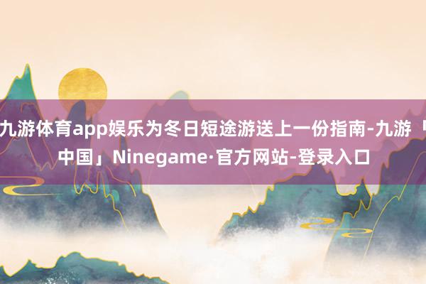 九游体育app娱乐为冬日短途游送上一份指南-九游「中国」Ninegame·官方网站-登录入口