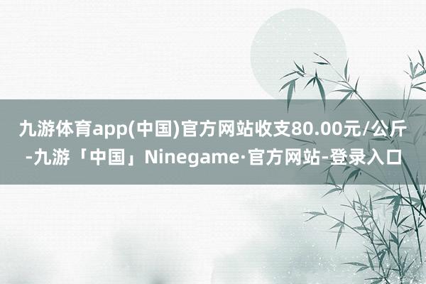 九游体育app(中国)官方网站收支80.00元/公斤-九游「中国」Ninegame·官方网站-登录入口