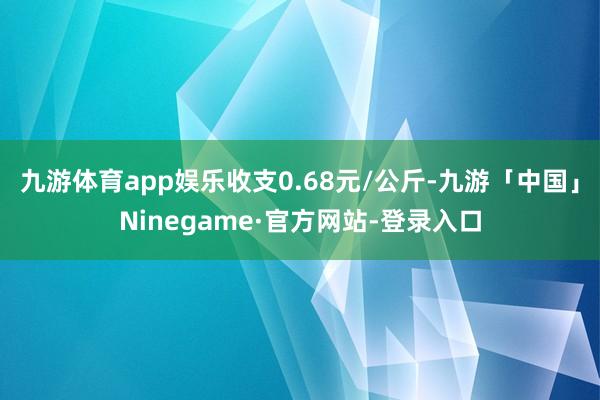 九游体育app娱乐收支0.68元/公斤-九游「中国」Ninegame·官方网站-登录入口