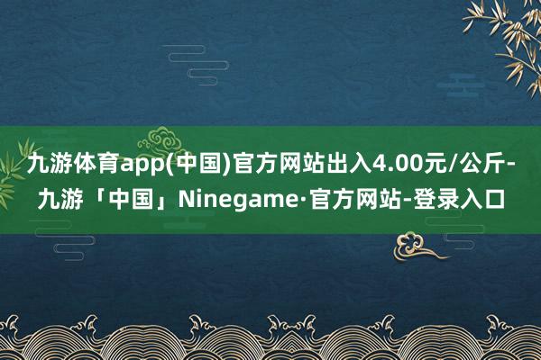 九游体育app(中国)官方网站出入4.00元/公斤-九游「中国」Ninegame·官方网站-登录入口