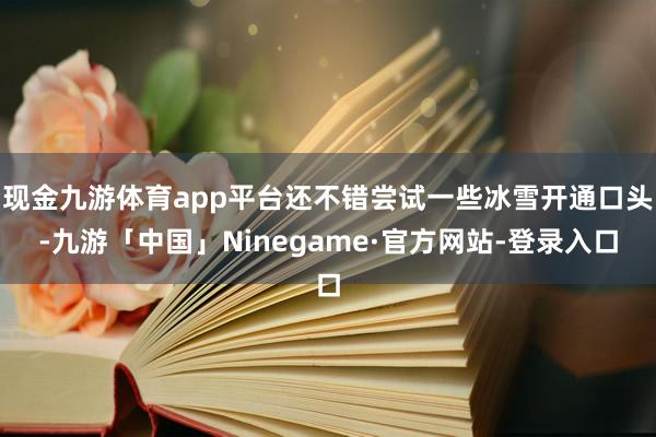 现金九游体育app平台还不错尝试一些冰雪开通口头-九游「中国」Ninegame·官方网站-登录入口
