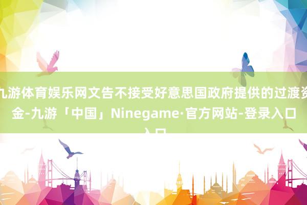 九游体育娱乐网文告不接受好意思国政府提供的过渡资金-九游「中国」Ninegame·官方网站-登录入口
