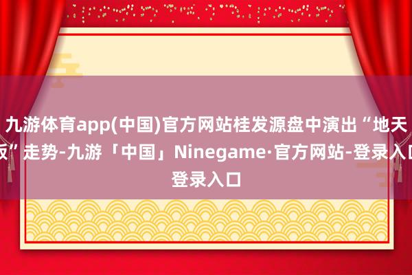 九游体育app(中国)官方网站桂发源盘中演出“地天板”走势-九游「中国」Ninegame·官方网站-登录入口