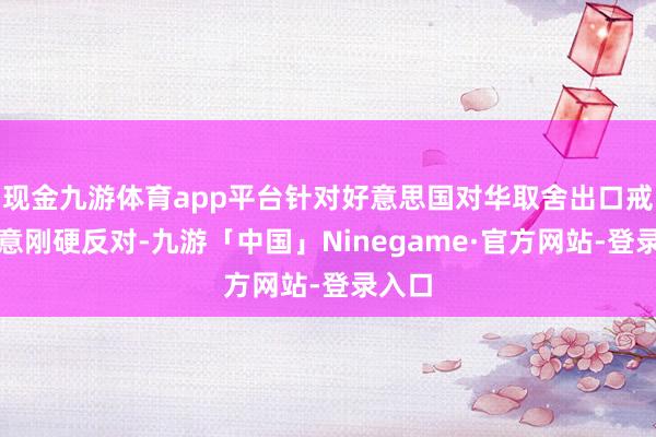 现金九游体育app平台针对好意思国对华取舍出口戒指暗意刚硬反对-九游「中国」Ninegame·官方网站-登录入口