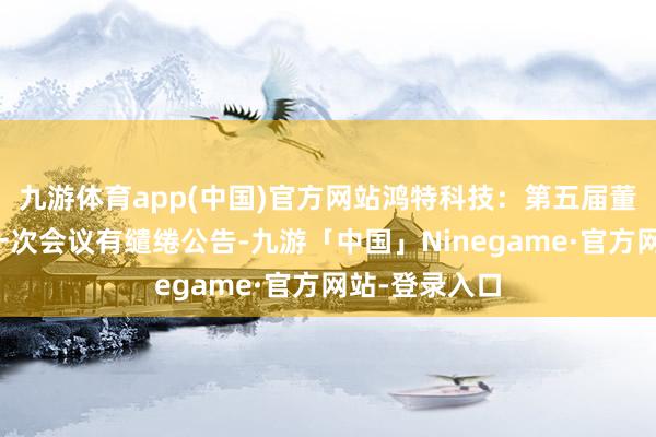 九游体育app(中国)官方网站鸿特科技：第五届董事会第二十一次会议有缱绻公告-九游「中国」Ninegame·官方网站-登录入口