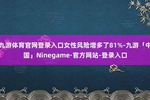 九游体育官网登录入口女性风险增多了81%-九游「中国」Ninegame·官方网站-登录入口