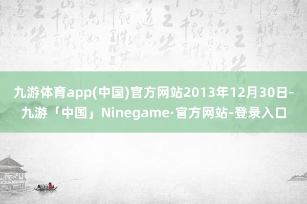 九游体育app(中国)官方网站2013年12月30日-九游「中国」Ninegame·官方网站-登录入口