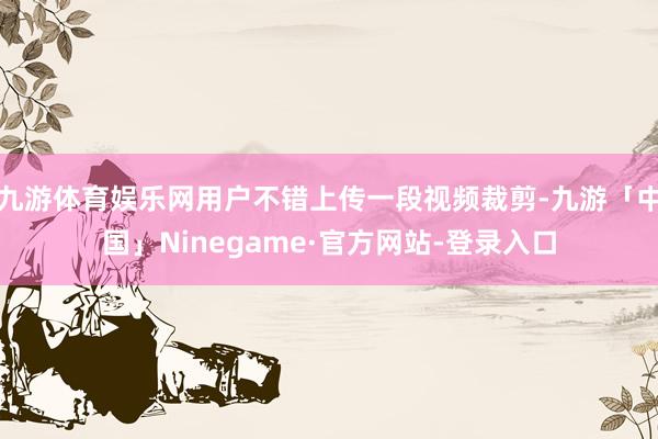 九游体育娱乐网用户不错上传一段视频裁剪-九游「中国」Ninegame·官方网站-登录入口